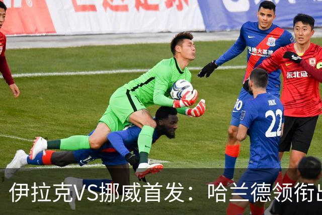 伊拉克VS挪威首发：哈兰德领衔出战 厄德高坐镇中枢