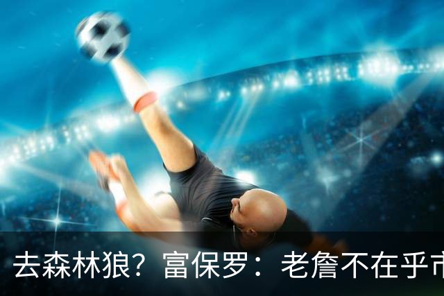 去森林狼？富保罗：老詹不在乎市场规模和气候 有高尔夫球场就行