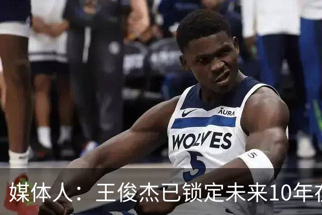 媒体人：王俊杰已锁定未来10年在国家队的地位 曾凡博受困于伤病