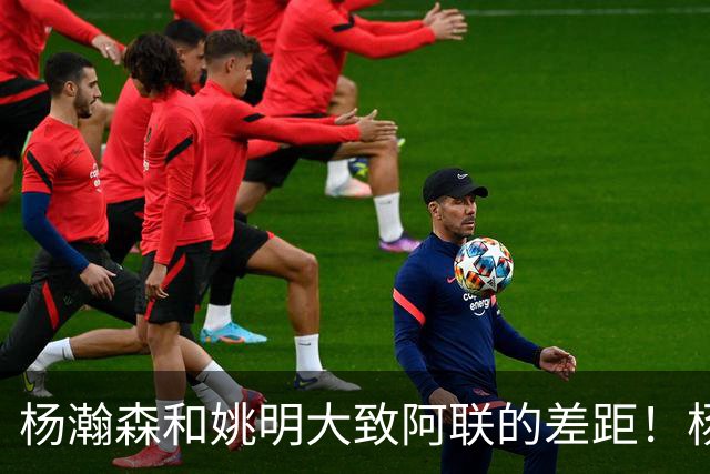 杨瀚森和姚明大致阿联的差距！杨瀚森启蒙教练一席话说得真实在