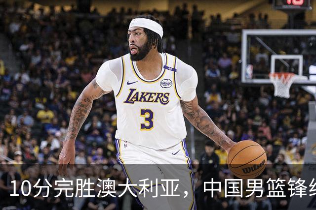 10分完胜澳大利亚，中国男篮锋线爆发，王俊杰23+6 赵继伟盘活全队