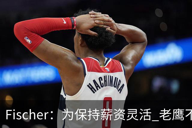 Fischer：为保持薪资灵活 老鹰不急于跟多尔特提前续约
